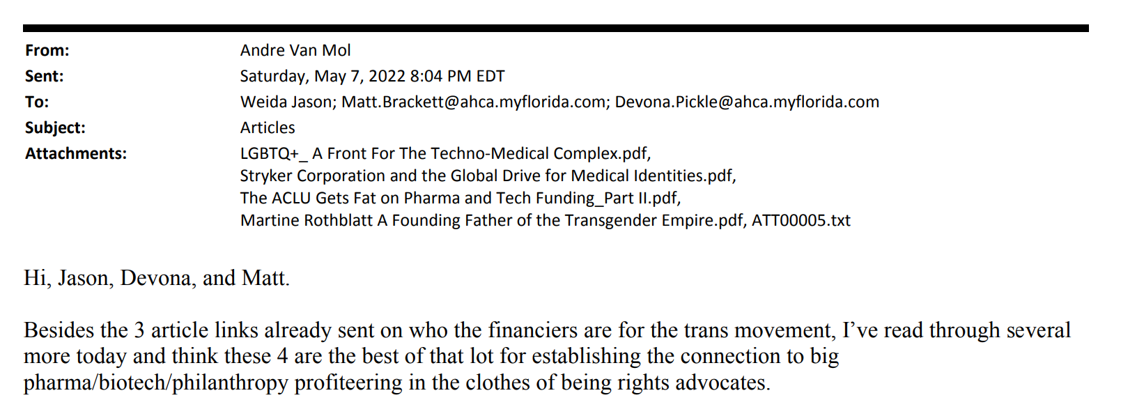 Plaintiffs’ trial exhibit 285. Email. From: Andre Van Mol. Sent: Saturday, May 7, 2022 8:04 PM EDT. To: Weida Jason; Matt.Brackett@ahca.myflorida.com; Devona.Pickle@ahca.myflorida.com. Subject: Articles. Attachments: LGBTQ+_A Front For The Techno-Medical Complex.pdf, Stryker Corporation and the Global Drive for Medical Identities.pdf, The ACLU Gets Fat on Pharma and Tech Funding_Part ll.pdf, Martine Rothblatt A Founding Father of the Transgender Empire.pdf, ATT00005.txt. Body: Hi, Jason, Devona, and Matt. Besides the 3 article links already sent on who the financiers are for the trans movement, I've read through several more today and think these 4 are the best of that lot for establishing the connection to big pharma/biotech/philanthropy profiteering in the clothes of being rights advocates.