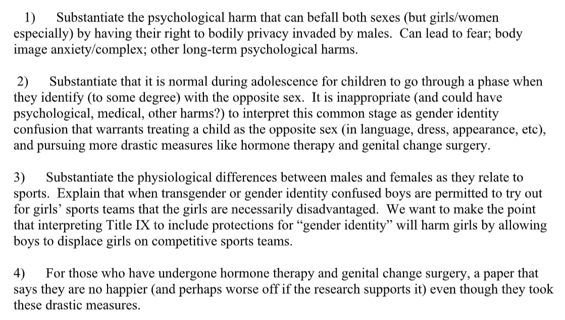 1)      Substantiate the psychological harm that can befall both sexes (but girls/women especially) by having their right to bodily privacy invaded by males.  Can lead to fear; body image anxiety/complex; other long-term psychological harms. 2)      Substantiate that it is normal during adolescence for children to go through a phase when they identify (to some degree) with the opposite sex.  It is inappropriate (and could have psychological, medical, other harms?) to interpret this common stage as gender identity confusion that warrants treating a child as the opposite sex (in language, dress, appearance, etc), and pursuing more drastic measures like hormone therapy and genital change surgery. 3)      Substantiate the physiological differences between males and females as they relate to sports.  Explain that when transgender or gender identity confused boys are permitted to try out for girls’ sports teams that the girls are necessarily disadvantaged.  We want to make the point that interpreting Title IX to include protections for “gender identity” will harm girls by allowing boys to displace girls on competitive sports teams. 4)      For those who have undergone hormone therapy and genital change surgery, a paper that says they are no happier (and perhaps worse off if the research supports it) even though they took these drastic measures.
